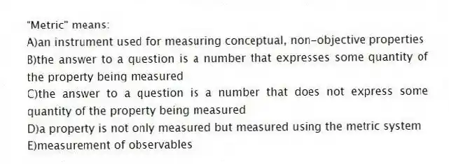 "Metric" means:
A)an instrument used for measuring conceptual, non-objective properties
B)the answer to a question is a number that expresses some quantity of the property being measured
C)the answer to a question is a number that does not express some quantity of the property being measured
D)a property is not only measured but measured using the metric system
E)measurement of observables