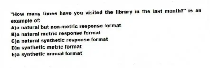 "How many times have you visited the library in the last month?" is an example of:
A)a natural but non-metric response format
B)a natural metric response format
C)a natural synthetic response format
D)a synthetic metric format
E)a synthetic annual format