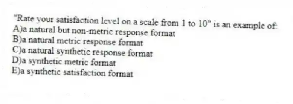 "Rate your satisfaction level on a scale from 1 to 10" is an example of:
A)a natural but non-metric response format
B)a natural metric response format
C)a natural synthetic response format
D)a synthetic metric format
E)a synthetic satisfaction format