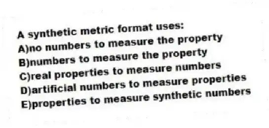 A synthetic metric format uses:
A)no numbers to measure the property
B)numbers to measure the property
C)real properties to measure numbers
D)artificial numbers to measure properties
E)properties to measure synthetic numbers