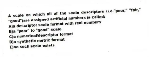 A scale on which all of the scale descriptors (i.e."poor," "fair," "good")are assigned artificial numbers is called:
A)a descriptor scale format with real numbers
B)a "poor" to "good" scale
C)a numerical/descriptor format
D)a synthetic metric format
E)no such scale exists