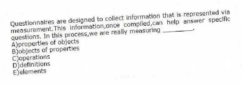 Questionnaires are designed to collect information that is represented via measurement.This information,once compiled,can help answer specific questions. In this process,we are really measuring ________.
A)properties of objects
B)objects of properties
C)operations
D)definitions
E)elements