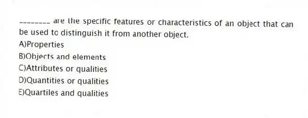 ________ are the specific features or characteristics of an object that can be used to distinguish it from another object.
A)Properties
B)Objects and elements
C)Attributes or qualities
D)Quantities or qualities
E)Quartiles and qualities