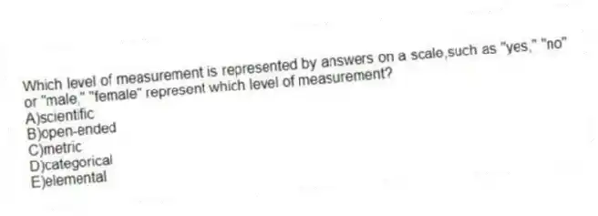 Which level of measurement is represented by answers on a scale,such as "yes," "no" or "male," "female" represent which level of measurement?
A)scientific
B)open-ended
C)metric
D)categorical
E)elemental