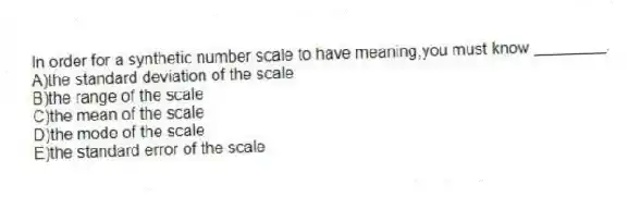 In order for a synthetic number scale to have meaning,you must know ________.
A)the standard deviation of the scale
B)the range of the scale
C)the mean of the scale
D)the mode of the scale
E)the standard error of the scale