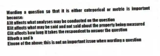 Wording a question so that it is either categorical or metric is important because:
A)it affects what analyses may be conducted on the question
B)it affects what may be said and not said about the property being measured
C)it affects how long it takes the respondent to answer the question
D)both a and b
E)none of the above; this is not an important issue when wording a question