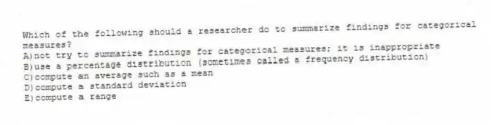 Which of the following should a researcher do to summarize findings for categorical measures?
A)not try to summarize findings for categorical measures; it is inappropriate
B)use a percentage distribution (sometimes called a frequency distribution)
C)compute an average such as a mean
D)compute a standard deviation
E)compute a range