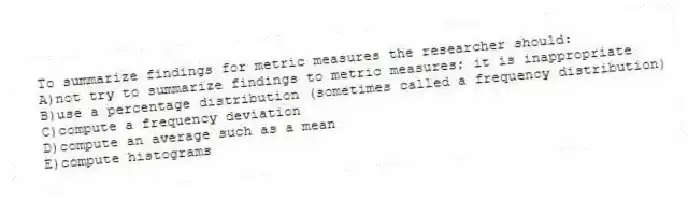 To summarize findings for metric measures the researcher should:
A)not try to summarize findings to metric measures; it is inappropriate
B)use a percentage distribution (sometimes called a frequency distribution)
C)compute a frequency deviation
D)compute an average such as a mean
E)compute histograms