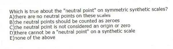 Which is true about the "neutral point" on symmetric synthetic scales?
A)there are no neutral points on these scales
B)the neutral points should be counted as zeroes
C)the neutral point is not considered an origin or zero
D)there cannot be a "neutral point" on a synthetic scale
E)none of the above