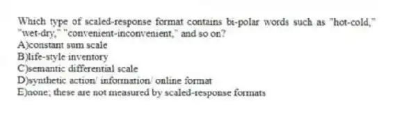 Which type of scaled-response format contains bi-polar words such as "hot-cold," "wet-dry," "convenient-inconvenient," and so on?
A)constant sum scale
B)life-style inventory
C)semantic differential scale
D)synthetic action/ information/ online format
E)none; these are not measured by scaled-response formats