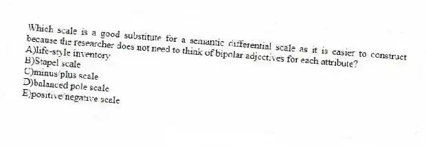 Which scale is a good substitute for a semantic differential scale as it is easier to construct because the researcher does not need to think of bipolar adjectives for each attribute?
A)life-style inventory
B)Stapel scale
C)minus/plus scale
D)balanced pole scale
E)positive/negative scale