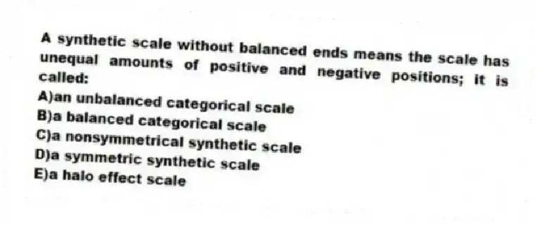 A synthetic scale without balanced ends means the scale has unequal amounts of positive and negative positions; it is called:
A)an unbalanced categorical scale
B)a balanced categorical scale
C)a nonsymmetrical synthetic scale
D)a symmetric synthetic scale
E)a halo effect scale