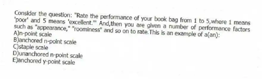 Consider the question: "Rate the performance of your book bag from 1 to 5,where 1 means 'poor' and 5 means 'excellent.'" And,then you are given a number of performance factors such as "appearance," "roominess" and so on to rate.This is an example of a(an):
A)n-point scale
B)anchored n-point scale
C)staple scale
D)unanchored n-point scale
E)anchored y-point scale