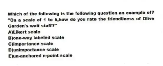 Which of the following is the following question an example of? "On a scale of 1 to 5,how do you rate the friendliness of Olive Garden's wait staff?"
A)Likert scale
B)one-way labeled scale
C)importance scale
D)unimportance scale
E)un-anchored n-point scale
