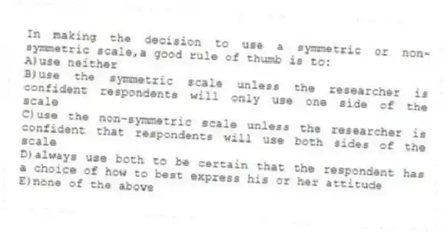 In making the decision to use a symmetric or non-symmetric scale,a good rule of thumb is to:
A)use neither
B)use the symmetric scale unless the researcher is confident respondents will only use one side of the scale
C)use the non-symmetric scale unless the researcher is confident that respondents will use both sides of the scale
D)always use both to be certain that the respondent has a choice of how to best express his or her attitude
E)none of the above
