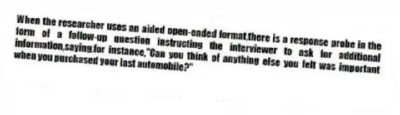When the researcher uses an aided open-ended format,there is a response probe in the form of a follow-up question instructing the interviewer to ask for additional information,saying,for instance,"Can you think of anything else you felt was important when you purchased your last automobile?"
