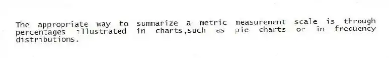 The appropriate way to summarize a metric measurement scale is through percentages illustrated in charts,such as pie charts or in frequency distributions.