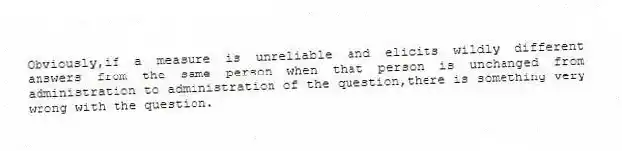 Obviously,if a measure is unreliable and elicits wildly different answers from the same person when that person is unchanged from administration to administration of the question,there is something very wrong with the question.