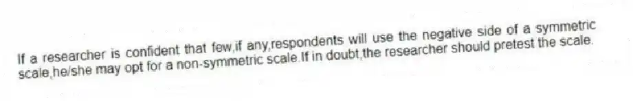 If a researcher is confident that few,if any,respondents will use the negative side of a symmetric scale,he/she may opt for a non-symmetric scale.If in doubt,the researcher should pretest the scale.