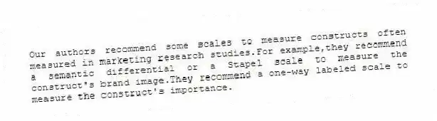 Our authors recommend some scales to measure constructs often measured in marketing research studies.For example,they recommend a semantic differential or a Stapel scale to measure the construct's brand image.They recommend a one-way labeled scale to measure the construct's importance.