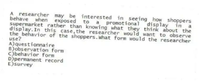 A researcher may be interested in seeing how shoppers behave when exposed to a promotional display in a supermarket rather than knowing what they think about the display.In this case,the researcher would want to observe the behavior of the shoppers.What form would the researcher use?
A)questionnaire
B)observation form
C)behavior form
D)permanent record
E)survey