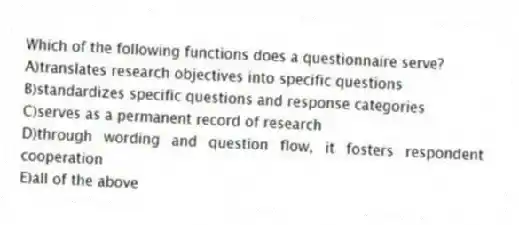 Which of the following functions does a questionnaire serve?
A)translates research objectives into specific questions
B)standardizes specific questions and response categories
C)serves as a permanent record of research
D)through wording and question flow, it fosters respondent cooperation
E)all of the above
