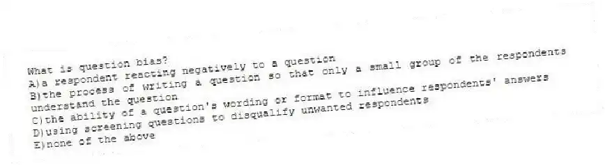What is question bias?
A)a respondent reacting negatively to a question
B)the process of writing a question so that only a small group of the respondents understand the question
C)the ability of a question's wording or format to influence respondents' answers
D)using screening questions to disqualify unwanted respondents
E)none of the above