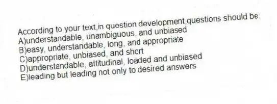According to your text,in question development,questions should be:
A)understandable, unambiguous, and unbiased
B)easy, understandable, long, and appropriate
C)appropriate, unbiased, and short
D)understandable, attitudinal, loaded and unbiased
E)leading but leading not only to desired answers