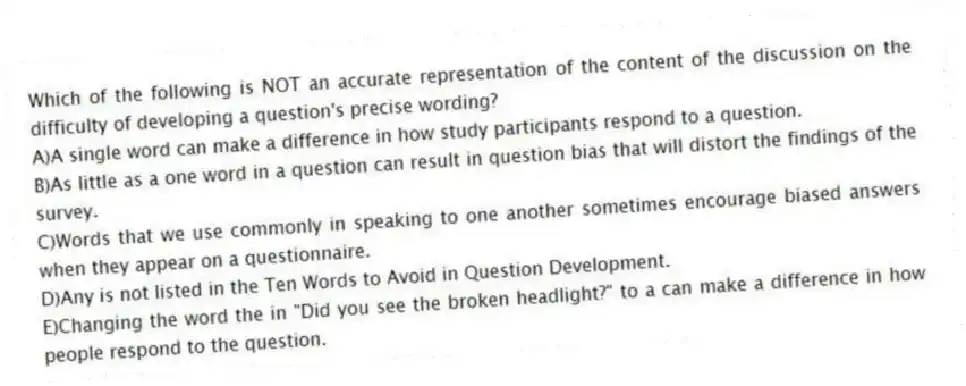 Which of the following is NOT an accurate representation of the content of the discussion on the difficulty of developing a question's precise wording?
A)A single word can make a difference in how study participants respond to a question.
B)As little as a one word in a question can result in question bias that will distort the findings of the survey.
C)Words that we use commonly in speaking to one another sometimes encourage biased answers when they appear on a questionnaire.
D)Any is not listed in the Ten Words to Avoid in Question Development.
E)Changing the word the in "Did you see the broken headlight?" to a can make a difference in how people respond to the question.