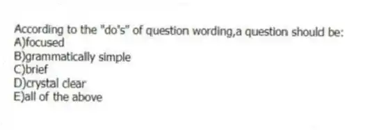 According to the "do's" of question wording,a question should be:
A)focused
B)grammatically simple
C)brief
D)crystal clear
E)all of the above