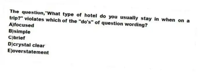 The question,"What type of hotel do you usually stay in when on a trip?" violates which of the "do's" of question wording?
A)focused
B)simple
C)brief
D)crystal clear
E)overstatement
