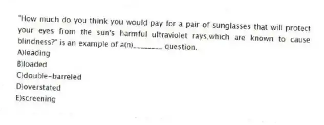 "How much do you think you would pay for a pair of sunglasses that will protect your eyes from the sun's harmful ultraviolet rays,which are known to cause blindness?" is an example of a(n)________ question.
A)leading
B)loaded
C)double-barreled
D)overstated
E)screening