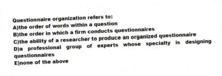 Questionnaire organization refers to:
A)the order of words within a question
B)the order in which a firm conducts questionnaires
C)the ability of a researcher to produce an organized questionnaire
D)a professional group of experts whose specialty is designing questionnaires
E)none of the above