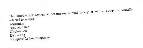 The introduction written to accompany a mail survey or online survey is normally referred to as a(n):
A)opening
B)cover letter
C)salutation
D)greeting
E)request for honest opinion