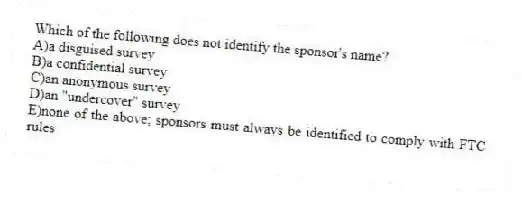 Which of the following does not identify the sponsor's name?
A)a disguised survey
B)a confidential survey
C)an anonymous survey
D)an "undercover" survey
E)none of the above; sponsors must always be identified to comply with FTC rules