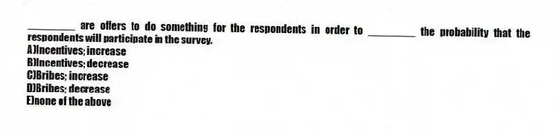 ________ are offers to do something for the respondents in order to ________ the probability that the respondents will participate in the survey.
A)Incentives; increase
B)Incentives; decrease
C)Bribes; increase
D)Bribes; decrease
E)none of the above