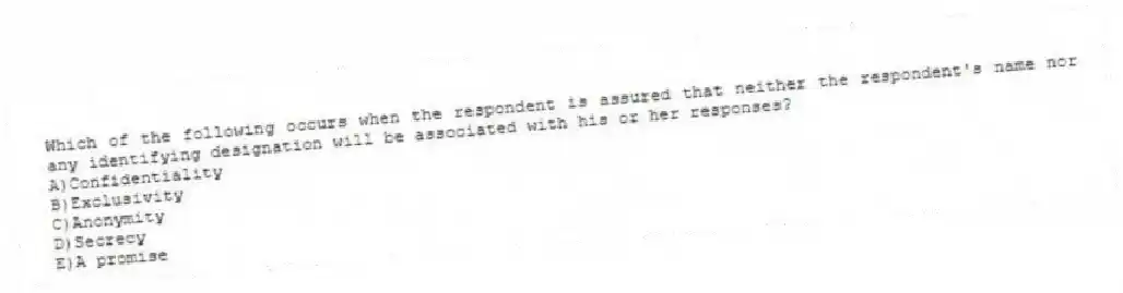 Which of the following occurs when the respondent is assured that neither the respondent's name nor any identifying designation will be associated with his or her responses?
A)Confidentiality
B)Exclusivity
C)Anonymity
D)Secrecy
E)A promise