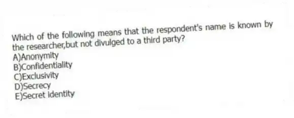Which of the following means that the respondent's name is known by the researcher,but not divulged to a third party?
A)Anonymity
B)Confidentiality
C)Exclusivity
D)Secrecy
E)Secret identity