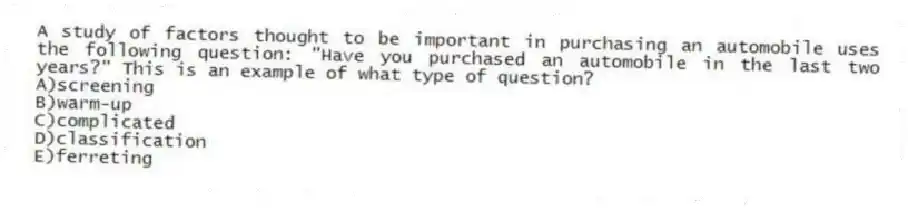 A study of factors thought to be important in purchasing an automobile uses the following question: "Have you purchased an automobile in the last two years?" This is an example of what type of question?
A)screening
B)warm-up
C)complicated
D)classification
E)ferreting