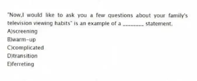 "Now,I would like to ask you a few questions about your family's television viewing habits" is an example of a ________ statement.
A)screening
B)warm-up
C)complicated
D)transition
E)ferreting