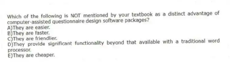 Which of the following is NOT mentioned by your textbook as a distinct advantage of computer-assisted questionnaire design software packages?
A)They are easier.
B)They are faster.
C)They are friendlier.
D)They provide significant functionality beyond that available with a traditional word processor.
E)They are cheaper.