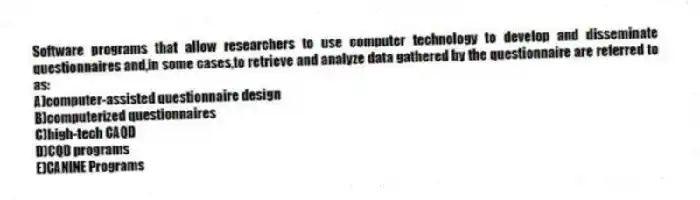 Software programs that allow researchers to use computer technology to develop and disseminate questionnaires and,in some cases,to retrieve and analyze data gathered by the questionnaire are referred to as:
A)computer-assisted questionnaire design
B)computerized questionnaires
C)high-tech CAQD
D)CQD programs
E)CANINE Programs