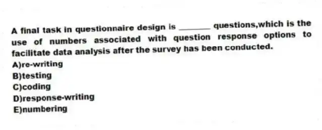 A final task in questionnaire design is ________ questions,which is the use of numbers associated with question response options to facilitate data analysis after the survey has been conducted.
A)re-writing
B)testing
C)coding
D)response-writing
E)numbering