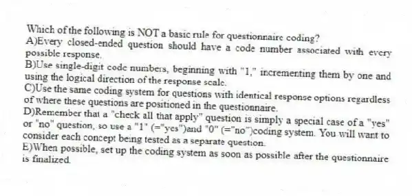 Which of the following is NOT a basic rule for questionnaire coding?
A)Every closed-ended question should have a code number associated with every possible response.
B)Use single-digit code numbers, beginning with "1," incrementing them by one and using the logical direction of the response scale.
C)Use the same coding system for questions with identical response options regardless of where these questions are positioned in the questionnaire.
D)Remember that a "check all that apply" question is simply a special case of a "yes" or "no" question, so use a "1" (="yes")and "0" (="no")coding system. You will want to consider each concept being tested as a separate question.
E)When possible, set up the coding system as soon as possible after the questionnaire is finalized.