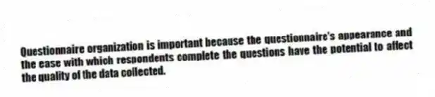 Questionnaire organization is important because the questionnaire's appearance and the ease with which respondents complete the questions have the potential to affect the quality of the data collected.