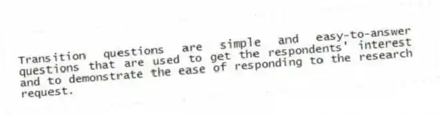 Transition questions are simple and easy-to-answer questions that are used to get the respondents' interest and to demonstrate the ease of responding to the research request.