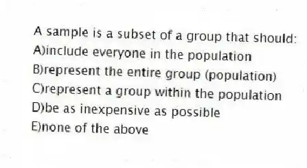 A sample is a subset of a group that should:
A)include everyone in the population
B)represent the entire group (population)
C)represent a group within the population
D)be as inexpensive as possible
E)none of the above