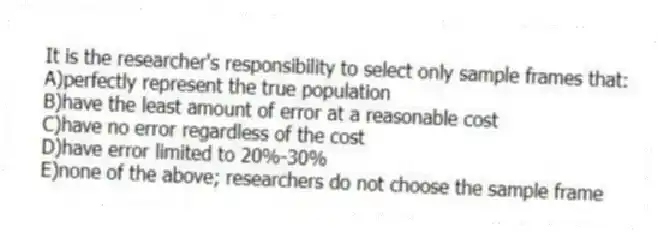It is the researcher's responsibility to select only sample frames that:
A)perfectly represent the true population
B)have the least amount of error at a reasonable cost
C)have no error regardless of the cost
D)have error limited to 20%-30%
E)none of the above; researchers do not choose the sample frame