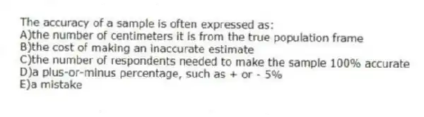 The accuracy of a sample is often expressed as:
A)the number of centimeters it is from the true population frame
B)the cost of making an inaccurate estimate
C)the number of respondents needed to make the sample 100% accurate
D)a plus-or-minus percentage, such as + or - 5%
E)a mistake