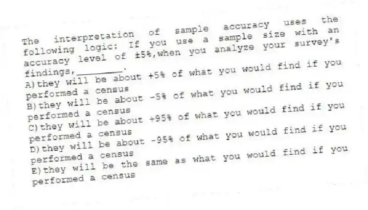 The interpretation of sample accuracy uses the following logic: If you use a sample size with an accuracy level of ±5%,when you analyze your survey's findings,________.
A)they will be about +5% of what you would find if you performed a census
B)they will be about -5% of what you would find if you performed a census
C)they will be about +95% of what you would find if you performed a census
D)they will be about -95% of what you would find if you performed a census
E)they will be the same as what you would find if you performed a census